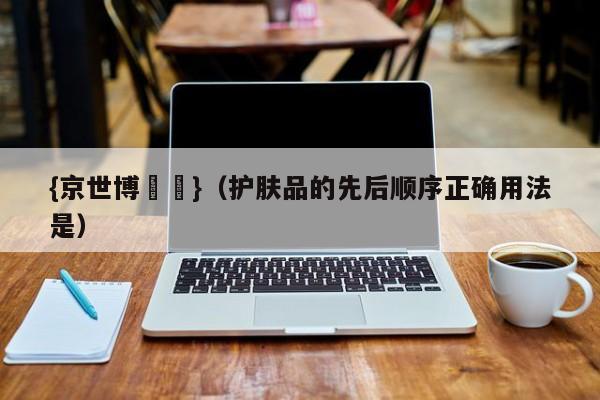 {京世博娛樂}(护肤品的先后顺序正确用法是)